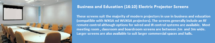These screens suit the majority of modern projectors in use in business and education (compatible with WXGA and WUXGA projectors). These screens generally include an RF remote control although options for wired and IR control systems are available. Most meeting room, classroom and boardroom screens are between 2m and 3m wide. Larger screens are also available to suit larger commercial spaces and halls